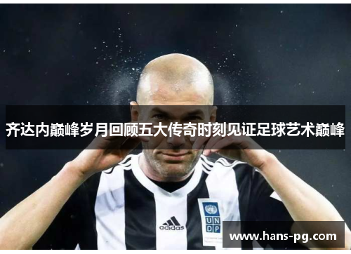 齐达内巅峰岁月回顾五大传奇时刻见证足球艺术巅峰 齐达内巅峰岁月回顾五大传奇时刻见证足球艺术巅峰