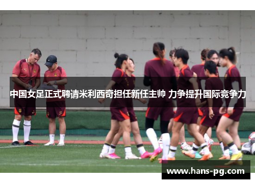 中国女足正式聘请米利西奇担任新任主帅 力争提升国际竞争力